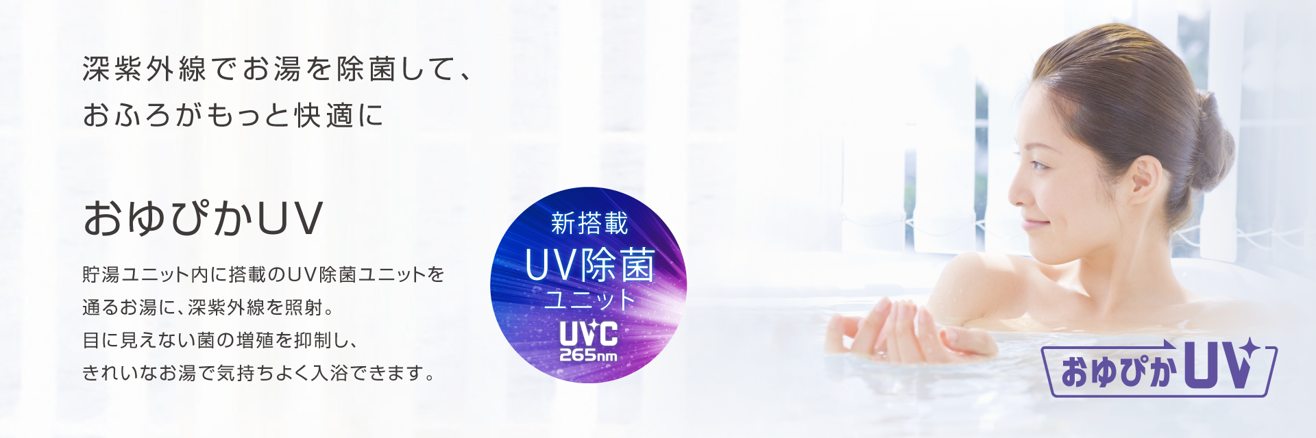 おゆぴかUV 深紫外線でお湯を除菌して、おふろがもっと快適に。貯湯ユニット内に搭載のUV除菌ユニットを通るお湯に、深紫外線を照射。目に見えない菌の増殖を抑制し、きれいなお湯で気持ちよく入浴できます。